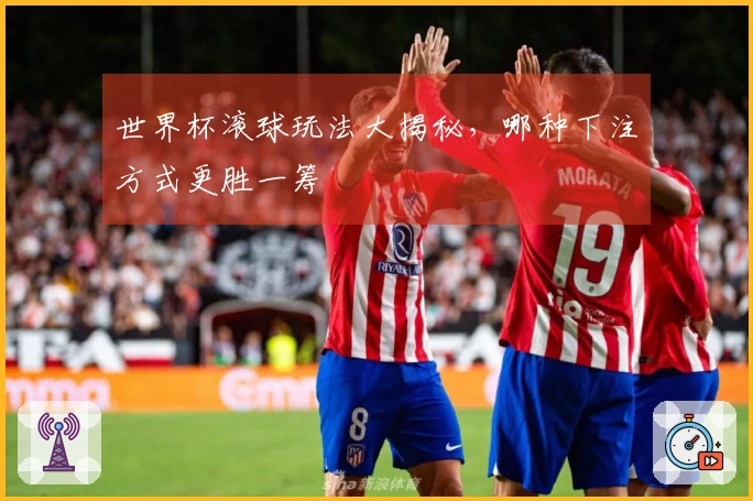 世界杯滚球玩法大揭秘，哪种下注方式更胜一筹